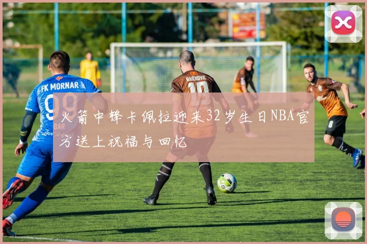 火箭中锋卡佩拉迎来32岁生日NBA官方送上祝福与回忆