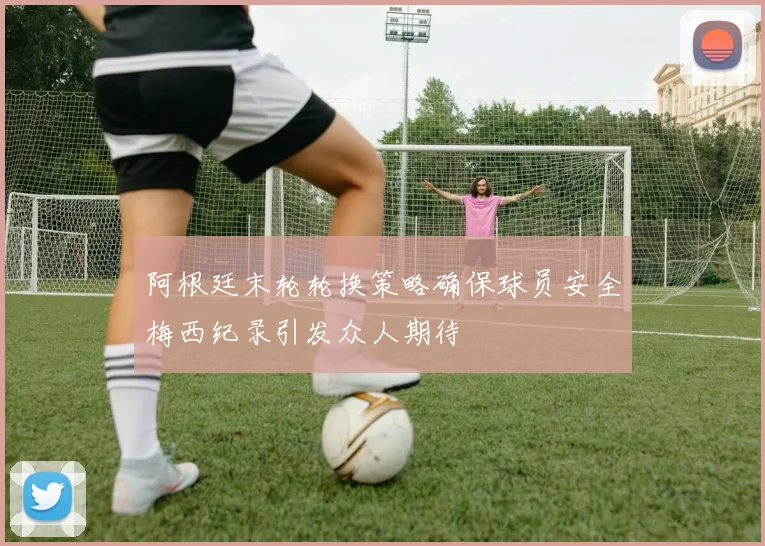 阿根廷末轮轮换策略确保球员安全梅西纪录引发众人期待