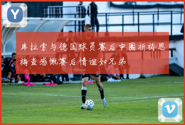 库拉索与德国球员赛后中圈祈祷恩梅查感慨赛后情谊如兄弟