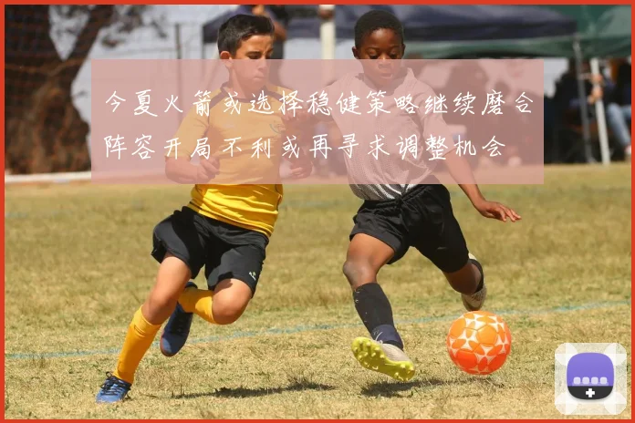 今夏火箭或选择稳健策略继续磨合阵容开局不利或再寻求调整机会