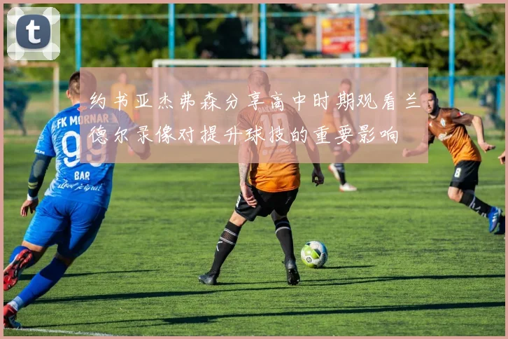约书亚杰弗森分享高中时期观看兰德尔录像对提升球技的重要影响