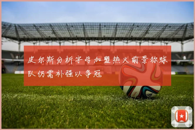 皮尔斯分析字母加盟热火前景称球队仍需补强以争冠