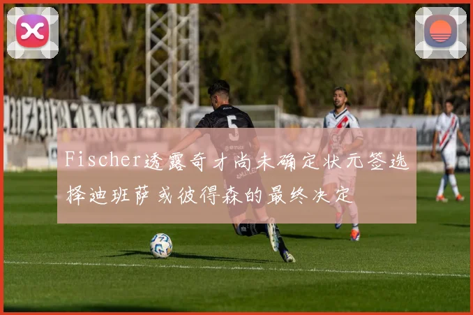 Fischer透露奇才尚未确定状元签选择迪班萨或彼得森的最终决定