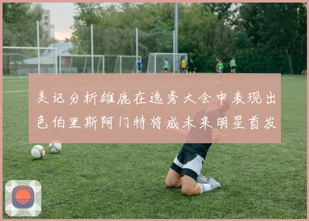 美记分析雄鹿在选秀大会中表现出色伯里斯阿门特将成未来明星首发