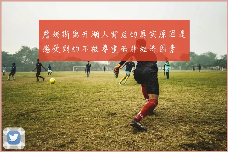 詹姆斯离开湖人背后的真实原因是感受到的不被尊重而非经济因素