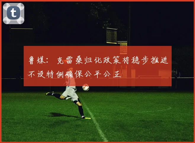 鲁媒：克雷桑归化政策将稳步推进不设特例确保公平公正