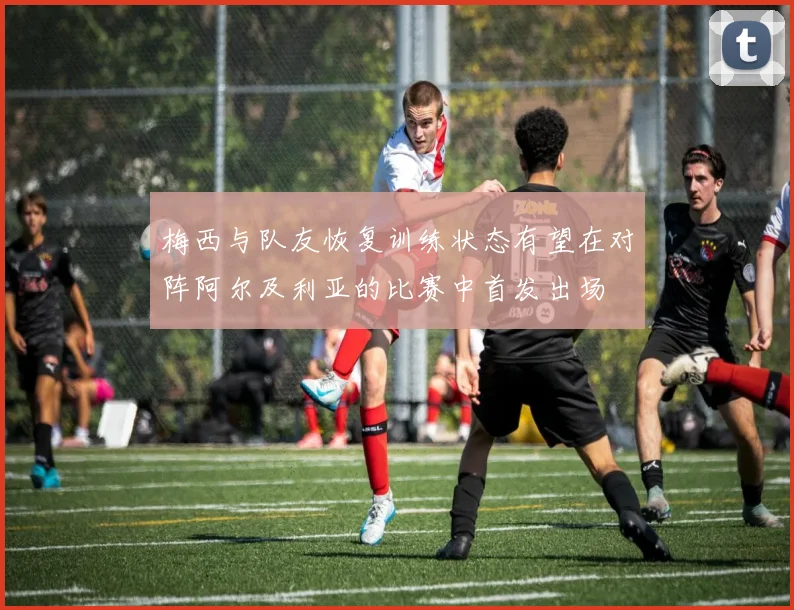 梅西与队友恢复训练状态有望在对阵阿尔及利亚的比赛中首发出场