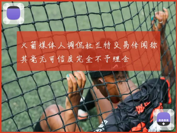 火箭媒体人调侃杜兰特交易传闻称其毫无可信度完全不予理会