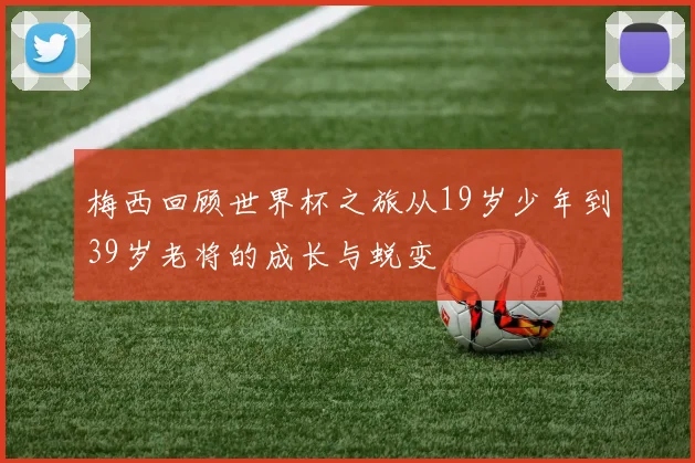 梅西回顾世界杯之旅从19岁少年到39岁老将的成长与蜕变