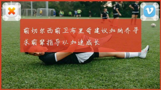 前切尔西前卫布里奇建议加纳乔寻求前辈指导以加速成长