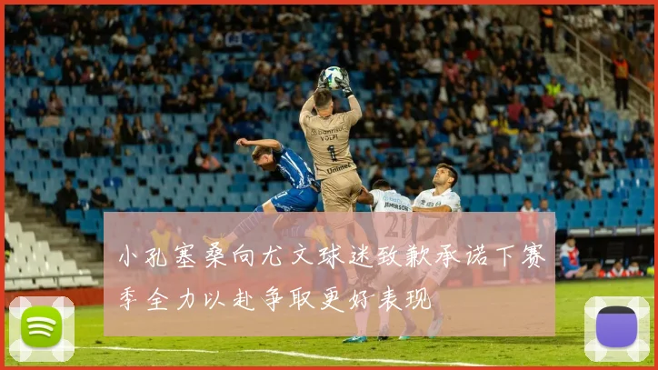 小孔塞桑向尤文球迷致歉承诺下赛季全力以赴争取更好表现