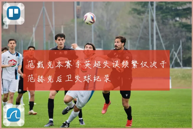 范戴克本赛季英超失误频繁仅次于范赫克后卫失球纪录