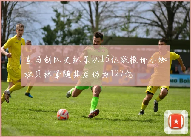 皇马创队史纪录以15亿欧报价小蜘蛛贝林紧随其后仍为127亿