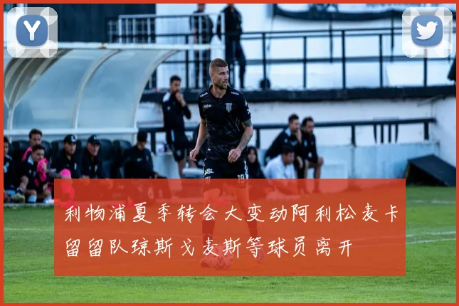 利物浦夏季转会大变动阿利松麦卡留留队琼斯戈麦斯等球员离开