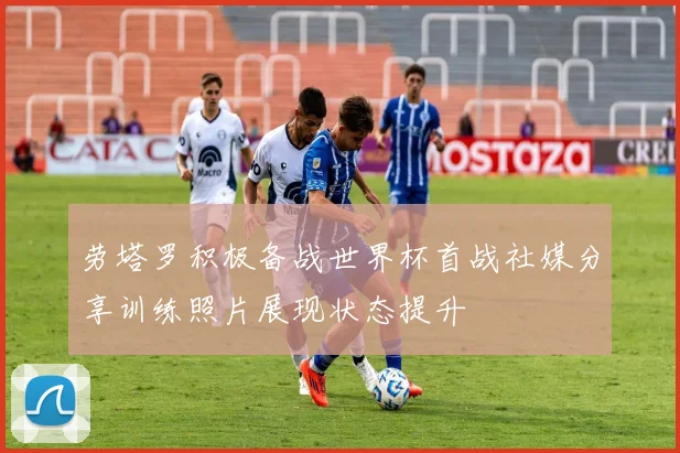 劳塔罗积极备战世界杯首战社媒分享训练照片展现状态提升