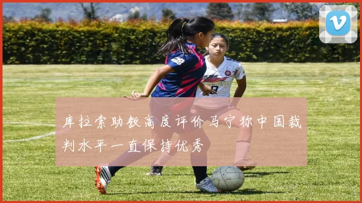 库拉索助教高度评价马宁称中国裁判水平一直保持优秀