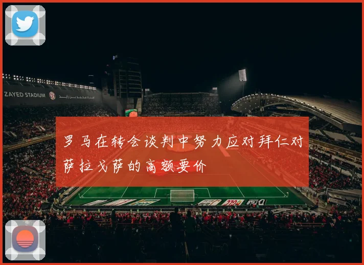 罗马在转会谈判中努力应对拜仁对萨拉戈萨的高额要价